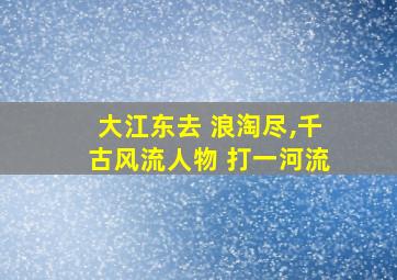 大江东去 浪淘尽,千古风流人物 打一河流